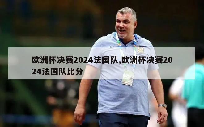 欧洲杯决赛2024法国队,欧洲杯决赛2024法国队比分