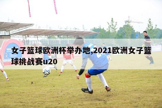 女子篮球欧洲杯举办地,2021欧洲女子篮球挑战赛u20