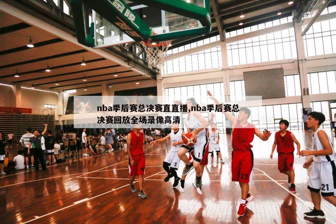 nba季后赛总决赛直直播,nba季后赛总决赛回放全场录像高清