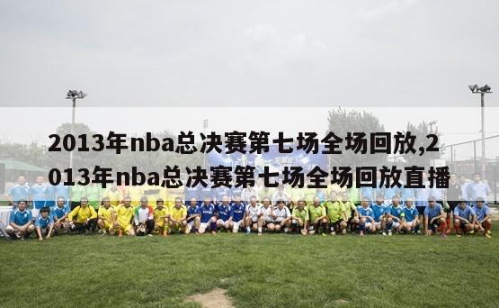 2013年nba总决赛第七场全场回放,2013年nba总决赛第七场全场回放直播